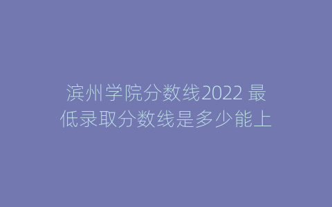 滨州学院分数线2022 最低录取分数线是多少能上