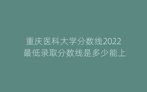 重庆医科大学分数线2022 最低录取分数线是多少能上