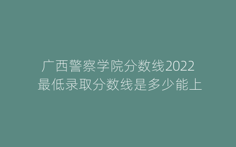 广西警察学院分数线2022 最低录取分数线是多少能上