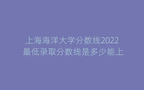 上海海洋大学分数线2022 最低录取分数线是多少能上