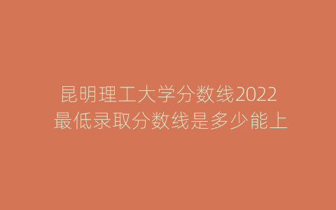 昆明理工大学分数线2022 最低录取分数线是多少能上