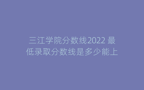 三江学院分数线2022 最低录取分数线是多少能上