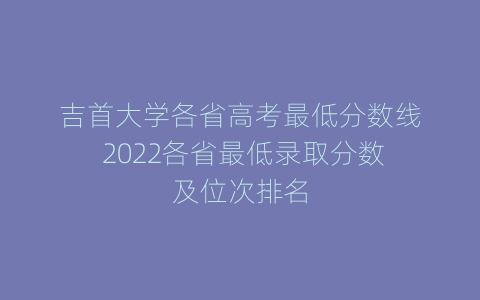 吉首大学各省高考最低分数线 2022各省最低录取分数及位次排名