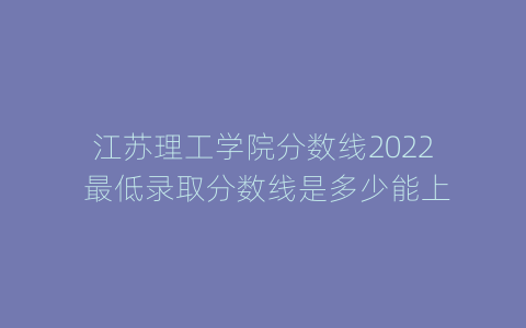 江苏理工学院分数线2022 最低录取分数线是多少能上
