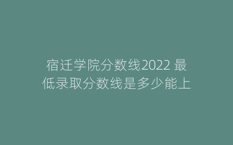 宿迁学院分数线2022 最低录取分数线是多少能上