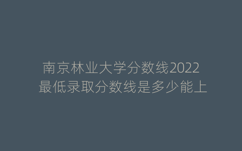 南京林业大学分数线2022 最低录取分数线是多少能上