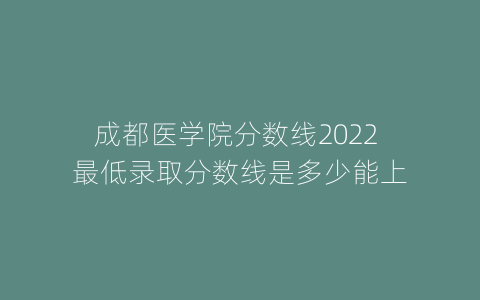 成都医学院分数线2022 最低录取分数线是多少能上
