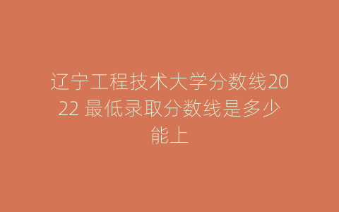 辽宁工程技术大学分数线2022 最低录取分数线是多少能上