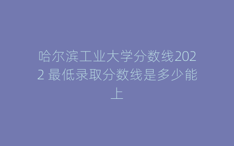 哈尔滨工业大学分数线2022 最低录取分数线是多少能上