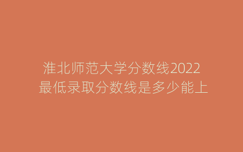淮北师范大学分数线2022 最低录取分数线是多少能上
