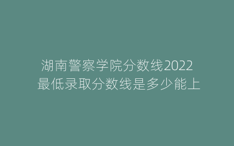 湖南警察学院分数线2022 最低录取分数线是多少能上
