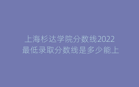 上海杉达学院分数线2022 最低录取分数线是多少能上