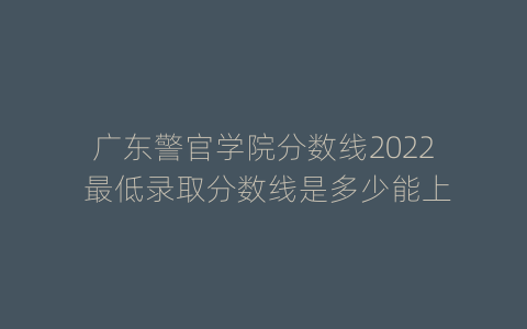 广东警官学院分数线2022 最低录取分数线是多少能上