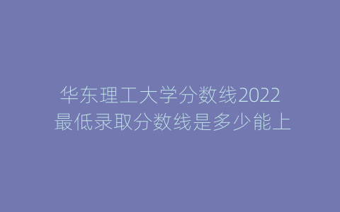 华东理工大学分数线2022 最低录取分数线是多少能上