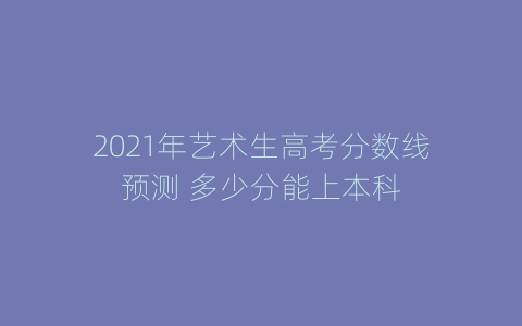 2021年艺术生高考分数线预测 多少分能上本科