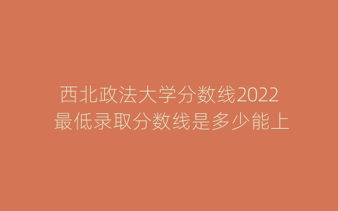 西北政法大学分数线2022 最低录取分数线是多少能上