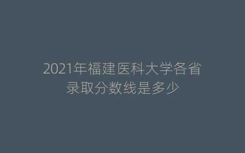 2021年福建医科大学各省录取分数线是多少