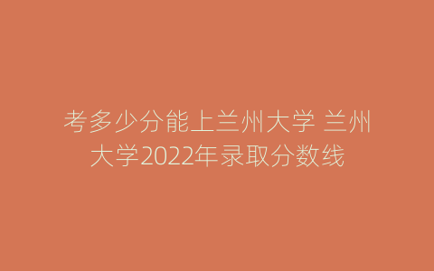 考多少分能上兰州大学 兰州大学2022年录取分数线