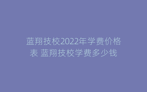 蓝翔技校2022年学费价格表 蓝翔技校学费多少钱