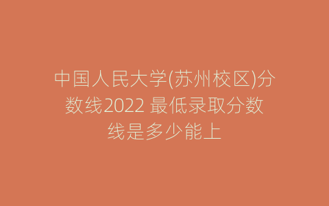 中国人民大学(苏州校区)分数线2022 最低录取分数线是多少能上