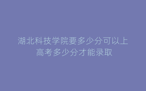 湖北科技学院要多少分可以上 高考多少分才能录取
